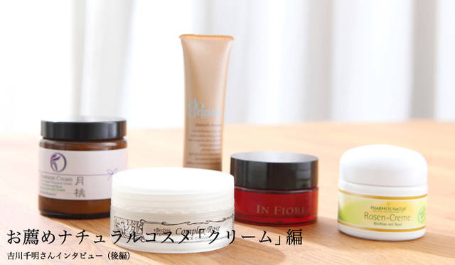 吉川千明さんのお薦めナチュラルコスメ「クリーム」編　月桃｜ムーンピーチ リヴァイブアロマトリートメントクリーム 、エフェクティブ オーガニック｜コンプレックス ローズ フェイス クリーム 、ドゥーオーガニック｜エンリッチ クリーム 、インフィオレ｜クレム ド フリュール コンプレクス ルジュブネ 、ファーモス・ナトゥーア｜ローズ・クリーム オーガニック（アロエ ＆ダマスク･ローズ）