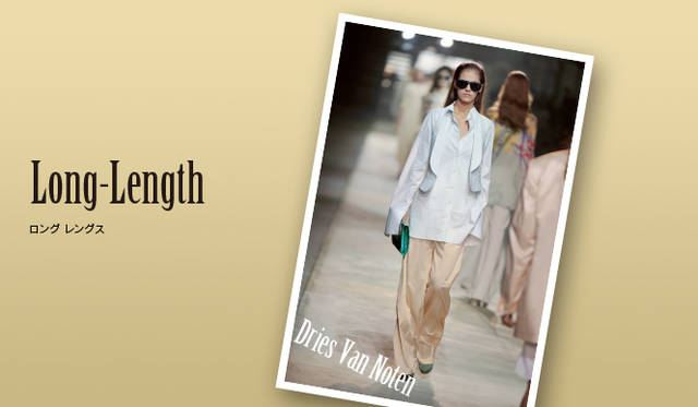 <strong>Keyword 12 “Long-Length”</strong></br>トップスはヒップまですっぽり覆うくらいのロング丈、スカートはひざ下丈が、新鮮なバランス！ ドリス ヴァン ノッテンのような、手の甲を覆うくらいのロングスリーブも登場し、“長め丈”であることがインな着こなしに。Photo｜Dries Van Noten｜ドリス ヴァン ノッテン