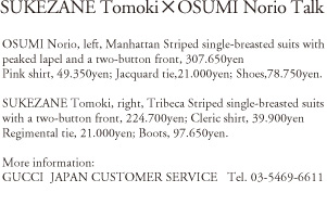 SUKEZANE Tomoki x OSUMI Norio Talk OSUMI Norio, left, Manhattan Striped single-breasted suits with peaked lapel and a two-button front, 307,650yen; Pink Shirt, 49,350yen; Jacquard tie, 21,000yen; SHoes, 78,750yen. SUKEZANE Tomoki, right, Tribeca Striped single-breasted suites with a two-button front, 224,700yen; Cleric shirt, 39,900yen; Regimental tie, 21,000yen; Botts, 97,650yen. More information: GUCCI JAPAN CUSTOMER SERVICE Tel.03-5469-6611